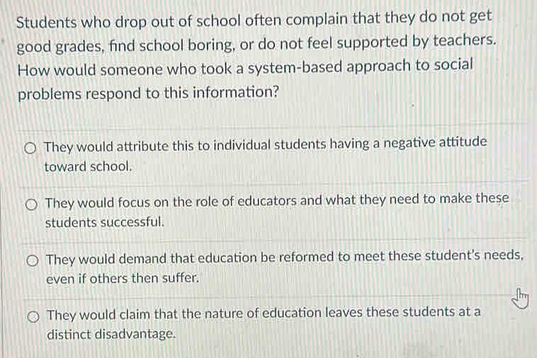 Students who drop out of school often complain that they do not get
good grades, find school boring, or do not feel supported by teachers.
How would someone who took a system-based approach to social
problems respond to this information?
They would attribute this to individual students having a negative attitude
toward school.
They would focus on the role of educators and what they need to make these
students successful.
They would demand that education be reformed to meet these student's needs,
even if others then suffer.
They would claim that the nature of education leaves these students at a
distinct disadvantage.