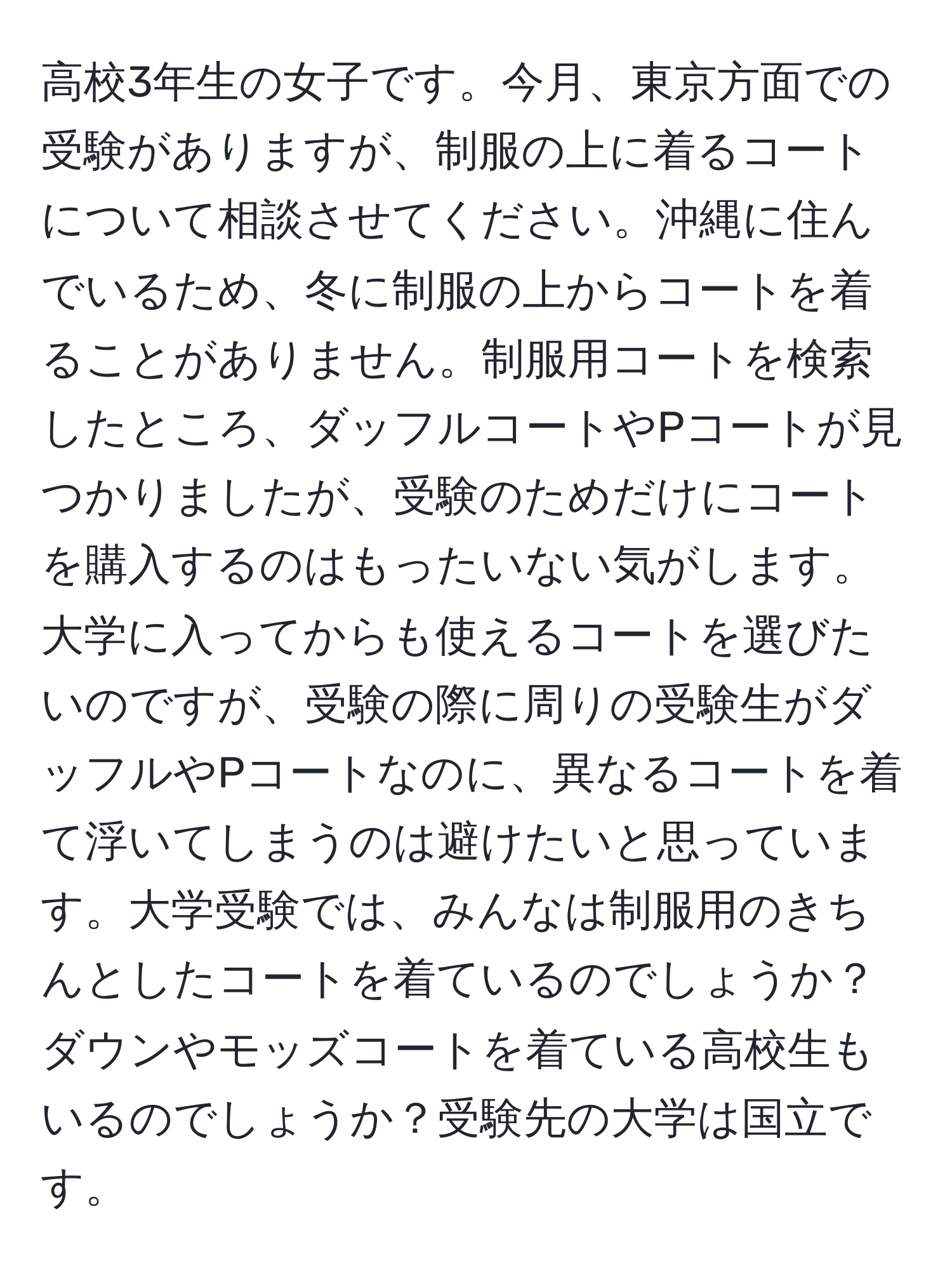 高校3年生の女子です。今月、東京方面での受験がありますが、制服の上に着るコートについて相談させてください。沖縄に住んでいるため、冬に制服の上からコートを着ることがありません。制服用コートを検索したところ、ダッフルコートやPコートが見つかりましたが、受験のためだけにコートを購入するのはもったいない気がします。大学に入ってからも使えるコートを選びたいのですが、受験の際に周りの受験生がダッフルやPコートなのに、異なるコートを着て浮いてしまうのは避けたいと思っています。大学受験では、みんなは制服用のきちんとしたコートを着ているのでしょうか？ダウンやモッズコートを着ている高校生もいるのでしょうか？受験先の大学は国立です。