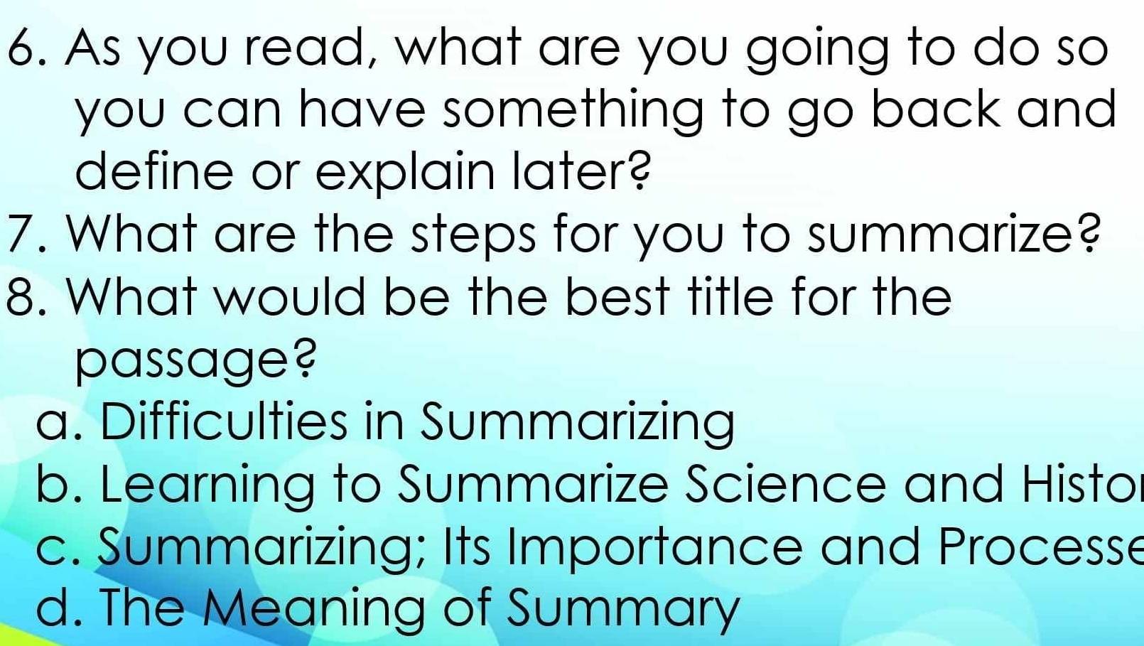 As you read, what are you going to do so
you can have something to go back and 
define or explain later?
7. What are the steps for you to summarize?
8. What would be the best title for the
passage?
a. Difficulties in Summarizing
b. Learning to Summarize Science and Histo
c. Summarizing; Its Importance and Processe
d. The Meaning of Summary