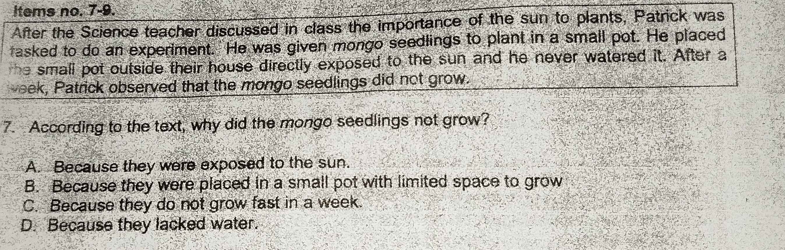 Items no. 7-9.
After the Science teacher discussed in class the importance of the sun to plants, Patrick was
fasked to do an experiment. He was given mongo seedlings to plant in a small pot. He placed
he small pot outside their house directly exposed to the sun and he never watered it. After a
veek, Patrick observed that the mongo seedlings did not grow.
7. According to the text, why did the mongo seedlings not grow?
A. Because they were exposed to the sun.
B. Because they were placed in a small pot with limited space to grow
C. Because they do not grow fast in a week.
D. Because they lacked water.