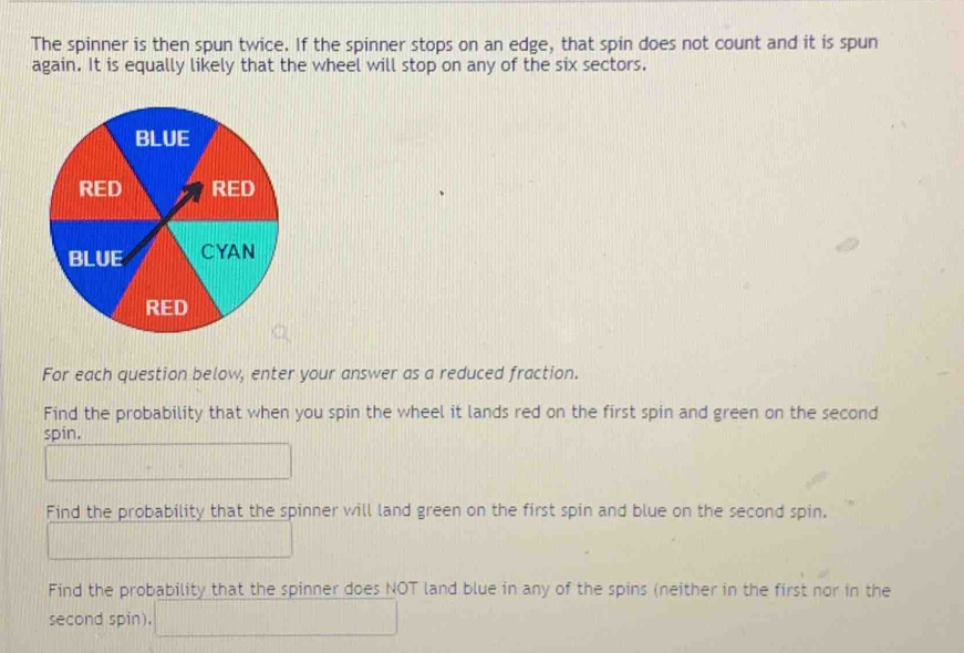 The spinner is then spun twice. If the spinner stops on an edge, that spin does not count and it is spun 
again. It is equally likely that the wheel will stop on any of the six sectors. 
For each question below, enter your answer as a reduced fraction. 
Find the probability that when you spin the wheel it lands red on the first spin and green on the second 
spin, 
Find the probability that the spinner will land green on the first spin and blue on the second spin, 
Find the probability that the spinner does NOT land blue in any of the spins (neither in the first nor in the 
second spin).