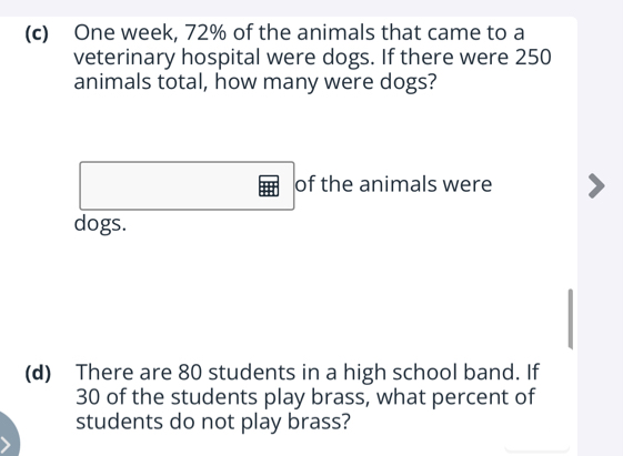 One week, 72% of the animals that came to a 
veterinary hospital were dogs. If there were 250
animals total, how many were dogs? 
of the animals were 
dogs. 
(d) There are 80 students in a high school band. If
30 of the students play brass, what percent of 
students do not play brass?