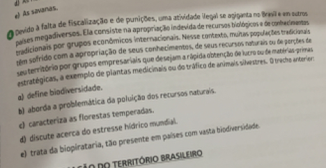 e) As savanas.
pevido à falta de fiscalização e de punições, uma atividade ilegal se agiganta no Bravil e em outros
poses megadiversos. Ela consiste na apropriação indevida de recursos biológicos e de conhecimentas
tradicionais por grupos econômicos internacionais. Nesse contexto, muitas populações tradicionals
têm sofrido com a apropriação de seus conhecimentos, de seus recursos naturais ou de perções de
seu território por grupos empresariais que desejam a rápida obtenção de lucro su de matérias-primas
astratégicas, a exemplo de plantas medicinais ou do tráfico de animais silvestres. O trecho anterior:
a) define biodiversidade.
b) aberda a problemática da poluição dos recursos naturais.
c) caracteriza as florestas temperadas.
d) discute acerca do estresse hídrico mundial.
e) trata da biopirataria, tão presente em países com vasta biodiversidade.
o do território Brasileiro