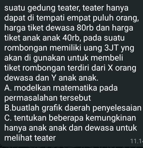 suatu gedung teater, teater hanya
dapat di tempati empat puluh orang,
harga tiket dewasa 80rb dan harga
tiket anak anak 40rb, pada suatu
rombongan memiliki uang 3JT yng
akan di gunakan untuk membeli
tiket rombongan terdiri dari X orang
dewasa dan Y anak anak.
A. modelkan matematika pada
permasalahan tersebut
B.buatlah grafik daerah penyelesaian
C. tentukan beberapa kemungkinan
hanya anak anak dan dewasa untuk
melihat teater
11.1