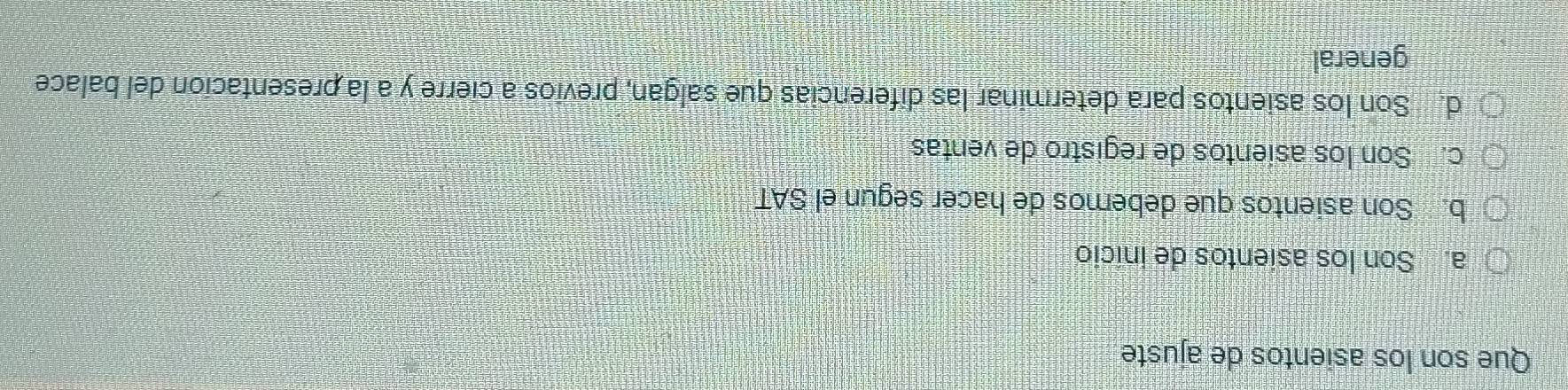 Que son los asientos de ajuste
a. Son los asientos de inicio
b. Son asientos que debemos de hacer segun el SAT
c. Son los asientos de registro de ventas
d. Son los asientos para determinar las diferencias que salgan, previos a cierre y a la presentacion del balace
general