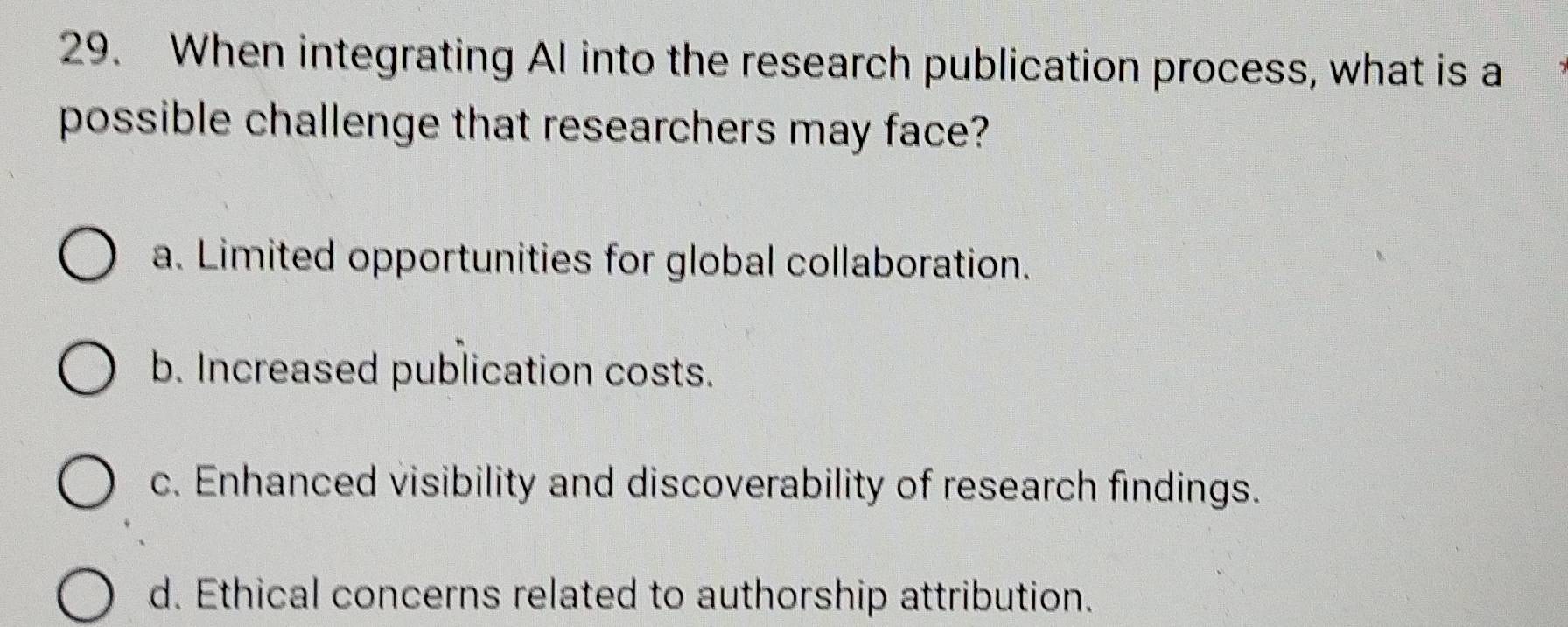 When integrating AI into the research publication process, what is a
possible challenge that researchers may face?
a. Limited opportunities for global collaboration.
b. Increased publication costs.
c. Enhanced visibility and discoverability of research findings.
d. Ethical concerns related to authorship attribution.