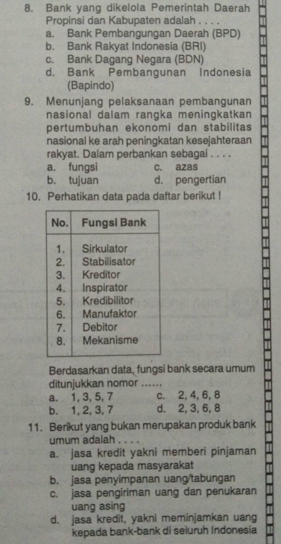 Bank yang dikelola Pemerintah Daerah
Propinsi dan Kabupaten adalah . . . .
a. Bank Pembangungan Daerah (BPD)
b. Bank Rakyat Indonesia (BRI)
c. Bank Dagang Negara (BDN)
d. Bank Pembangunan Indonesia
(Bapindo)
9. Menunjang pelaksanaan pembangunan
nasional dalam rangka meningkatkan 
pertumbuhan ekonomi dan stabilitas
nasional ke arah peningkatan kesejahteraan
rakyat. Dalam perbankan sebagai . . . .
a. fungsi c. azas
b. tujuan d. pengertian
10. Perhatikan data pada daftar berikut !
Berdasarkan data, fungsi bank secara umum
ditunjukkan nomor_
a. 1, 3, 5, 7 c. 2, 4, 6, 8
b. 1, 2, 3, 7 d. 2, 3, 6, 8
11. Berikut yang bukan merupakan produk bank
umum adalah . . .
a. jasa kredit yakni memberi pinjaman
uang kepada masyarakat
b. jasa penyimpanan uang/tabungan
c. jasa pengiriman uang dan penukaran
uang asing
d. jasa kredit, yakni meminjamkan uang
kepada bank-bank di seiuruh Indonesia