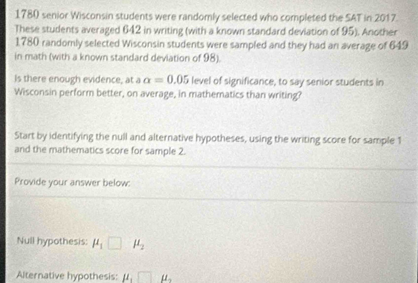 1780 senior Wisconsin students were randomly selected who completed the SAT in 2017. 
These students averaged 642 in writing (with a known standard deviation of 95). Another
1780 randomly selected Wisconsin students were sampled and they had an average of 649
in math (with a known standard deviation of 98). 
Is there enough evidence, at a alpha =0.05 level of significance, to say senior students in 
Wisconsin perform better, on average, in mathematics than writing? 
Start by identifying the null and alternative hypotheses, using the writing score for sample 1
and the mathematics score for sample 2. 
Provide your answer below: 
Null hypothesis: mu _1 □ mu _2
Alternative hypothesis: mu _1□ mu _2