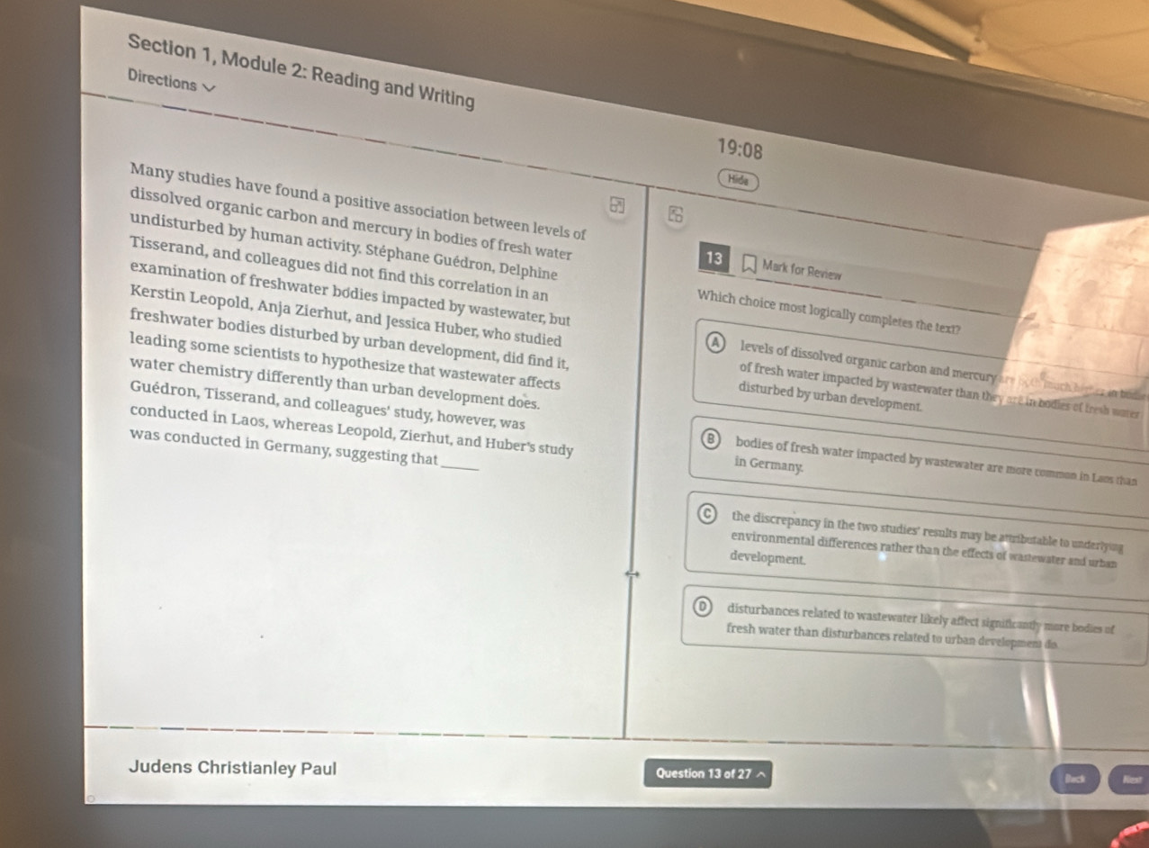 Section 1, Module 2: Reading and Writing
Directions 
19:08 
Hide

Many studies have found a positive association between levels of Mark for Review
dissolved organic carbon and mercury in bodies of fresh water
13
Tisserand, and colleagues did not find this correlation in an
undisturbed by human activity. Stéphane Guédron, Delphine Which choice most logically completes the text?
examination of freshwater bódies impacted by wastewater, but A) levels of dissolved organic carbon and mercury are both much hiter an bod 
Kerstin Leopold, Anja Zierhut, and Jessica Huber, who studied of fresh water impacted by wastewater than they are in bodies of tresh water
freshwater bodies disturbed by urban development, did find it, disturbed by urban development.
leading some scientists to hypothesize that wastewater affects
water chemistry differently than urban development does.
conducted in Laos, whereas Leopold, Zierhut, and Huber's study
Guédron, Tisserand, and colleagues' study, however, was in Germany. bodies of fresh water impacted by wastewater are more common in Laos than
was conducted in Germany, suggesting that_
C) the discrepancy in the two studies' results may be attributable to underlying 
environmental differences rather than the effects of wastewater and urban
development.
disturbances related to wastewater likely affect signiticantly more bodies of
fresh water than disturbances related to urban development do
Judens Christianley Paul Question 13 of 27 ^