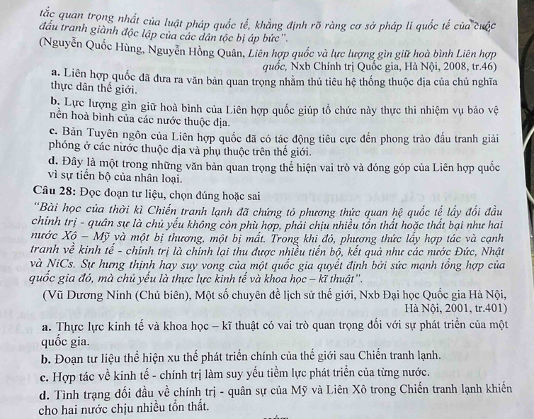 tắc quan trọng nhất của luật pháp quốc tế, khẳng định rõ ràng cơ sở pháp li quốc tế của cuộc
đấu tranh giành độc lập của các dân tộc bị áp bức''.
(Nguyễn Quốc Hùng, Nguyễn Hồng Quân, Liên hợp quốc và lực lượng gìn giữ hoà bình Liên hợp
quốc, Nxb Chính trị Quốc gia, Hà Nội, 2008, tr.46)
a. Liên hợp quốc đã đưa ra văn bản quan trọng nhằm thủ tiêu hệ thống thuộc địa của chủ nghĩa
thực dân thế giới.
b. Lực lượng gìn giữ hoà bình của Liên hợp quốc giúp tổ chức này thực thi nhiệm vụ bảo vệ
nền hoà bình của các nước thuộc địa.
c. Bản Tuyên ngôn của Liên hợp quốc đã có tác động tiêu cực đến phong trào đấu tranh giải
phóng ở các nước thuộc địa và phụ thuộc trên thế giới.
d. Đây là một trong những văn bản quan trọng thể hiện vai trò và đóng góp của Liên hợp quốc
vì sự tiến bộ của nhân loại.
Câu 28: Đọc đoạn tư liệu, chọn đúng hoặc sai
'Bài học của thời kì Chiến tranh lạnh đã chứng tỏ phương thức quan hệ quốc tế lấy đối đầu
chinh trị - quân sự là chủ yếu không còn phù hợp, phải chịu nhiều tồn thất hoặc thất bại như hai
nước Xộ - Mỹ và một bị thương, một bị mất. Trong khi đó, phương thức lấy hợp tác và cạnh
tranh về kinh tế - chính trị là chính lại thu được nhiều tiến bộ, kết quả như các nước Đức, Nhật
và NiCs. Sự hưng thịnh hay suy vong của một quốc gia quyết định bởi sức mạnh tổng hợp của
quốc gia đó, mà chủ yếu là thực lực kinh tế và khoa học - kĩ thuật''.
(Vũ Dương Ninh (Chủ biên), Một số chuyên đề lịch sử thế giới, Nxb Đại học Quốc gia Hà Nội,
Hà Nội, 2001, tr.401)
a. Thực lực kinh tế và khoa học - kĩ thuật có vai trò quan trọng đối với sự phát triển của một
quốc gia.
b. Đoạn tư liệu thể hiện xu thế phát triển chính của thế giới sau Chiến tranh lạnh.
c. Hợp tác về kinh tế - chính trị làm suy yếu tiềm lực phát triển của từng nước.
d. Tình trạng đối đầu về chính trị - quân sự của Mỹ và Liên Xô trong Chiến tranh lạnh khiến
cho hai nước chịu nhiều tồn thất.