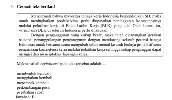 Cermati teks berikut!
Mencermati bahwa mayoritas tenaga kerja Indonesia berpendidikan SD, maka
untuk meningkatkan produktivitas perlu diupayakan peningkatan kompetensinya
melalui pelatihan kerja di Balai Latihn Kerja (BLK) yang ada. Oleh karena itu,
revitalisasi BLK di seluruh Indonesia perlu dilakukan.
Dengan pengangguran yang cukup besar, maka telah dicanangkan gerakan
nasional penanggulangan pengangguran dengan mendorong seluruh potensi bangsa
Indonesia untuk bersama-sama mengubah sikap mental ke arah budaya produktif serta
penguasaan kompetensi kerja melalui pelatihan kerja sehingga setiap penganggur dapat
mengisi dan menciptakan lapangan kerja.
Makna istilah revitalisasi pada teks tersebut adalah ....
membentuk kembali
menggiatkan kembali
merombak kembali
perkembangan pesat
perubahan cepat
Jawaban: B