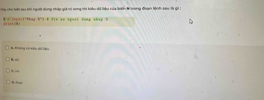 Hãy cho biết sau khi người dùng nhập giá trị xong thì kiểu dữ liệu của biến N trong đoạn lệnh sau là gì :
H = input("Nhap N=) # Gia su nguoi dung nhap 5
print(N)
A. Không có kiều dữ liệu
B. str
C. int
D. float