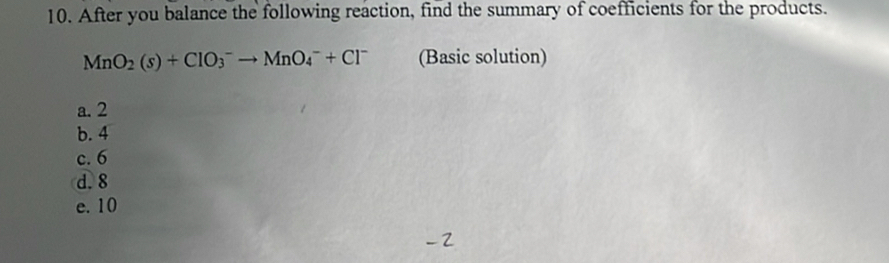 After you balance the following reaction, find the summary of coefficients for the products.
MnO_2(s)+ClO_3^(-to MnO_4^-+Cl^-) (Basic solution)
a. 2
b. 4
c. 6
d. 8
e. 10