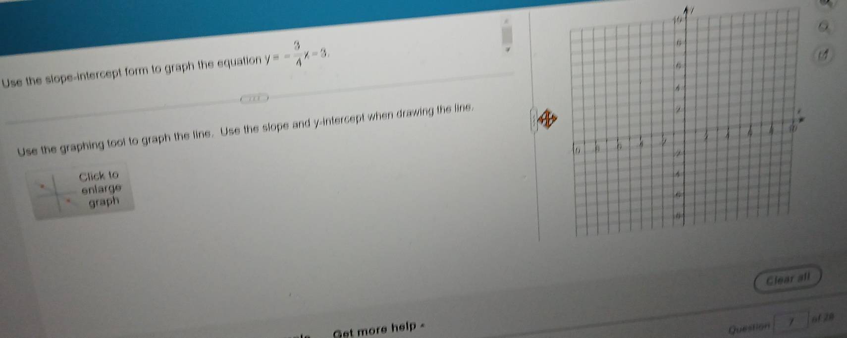 Use the slope-intercept form to graph the equation y=- 3/4 x-3.
Use the graphing tool to graph the line. Use the slope and y-intercept when drawing the line.
Click to
enlarge
graph
Glear all
af 28
Get more help -
Question /