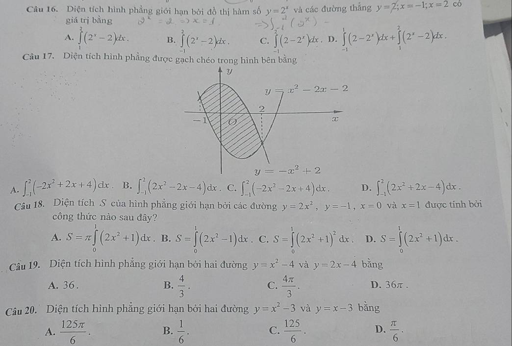 Diện tích hình phẳng giới hạn bởi đồ thị hàm số y=2^x và các đường thắng y=2;x=-1;x=2 có
giá trị bằng
A. ∈tlimits _0^(2(2^x)-2)dx. B. ∈tlimits (2^x-2)dx. C. ∈tlimits (2-2^x)dx. D. ∈tlimits^1(2-2^x)dx+∈tlimits^2(2^x-2)dx.
1
Câu 17. Diện tích hình phẳng được gạch chéo trong hình bên bằng
A. ∈t _(-1)^2(-2x^2+2x+4)dx. B. ∈t _(-1)^2(2x^2-2x-4)dx. C. ∈t _(-1)^2(-2x^2-2x+4)dx. D. ∈t _(-1)^2(2x^2+2x-4)dx.
Câu 18. Diện tích S của hình phẳng giới hạn bởi các đường y=2x^2,y=-1,x=0 và x=1 được tính bởi
công thức nào sau đây?
A. S=π ∈tlimits _0^(1(2x^2)+1)dx. B. S=∈tlimits _0^(1(2x^2)-1)dx. C. S=∈tlimits^1(2x^2+1)^2dx D. S=∈tlimits _0^(1(2x^2)+1)dx.
Câu 19. Diện tích hình phẳng giới hạn bởi hai đường y=x^2-4 và y=2x-4 bằng
A. 36 . B.  4/3 . C.  4π /3 . D. 36π .
Câu 20. Diện tích hình phẳng giới hạn bởi hai đường y=x^2-3 và y=x-3 bǎng
A.  125π /6 .  1/6 .  125/6 .  π /6 ·
B.
C.
D.