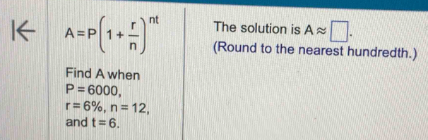 The solution is Aapprox □.
A=P(1+ r/n )^nt (Round to the nearest hundredth.) 
Find A when
P=6000,
r=6% , n=12, 
and t=6.