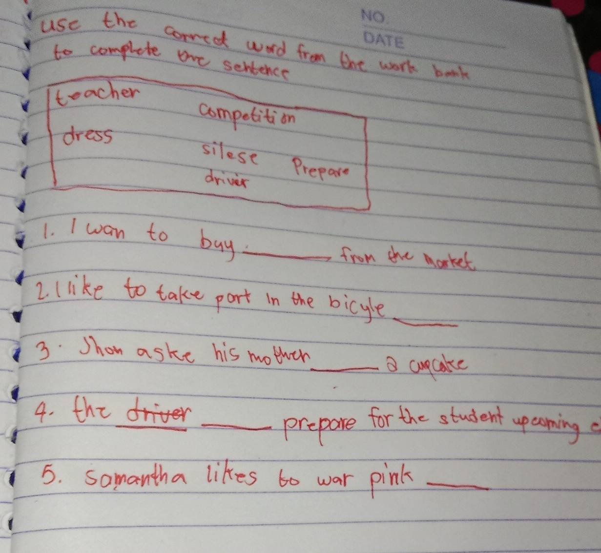 use the correct word from the work bok 
to complete one sentence 
teacher 
competition 
dress 
silese Prepare 
driver 
1. I wan to buy_ 
from the market 
2. llike to take part in the bicyle_ 
3. Show aske his mother 
_② cpcake 
4. the_ 
prepare for the student upcoming a 
5. somantha likes to war pink_