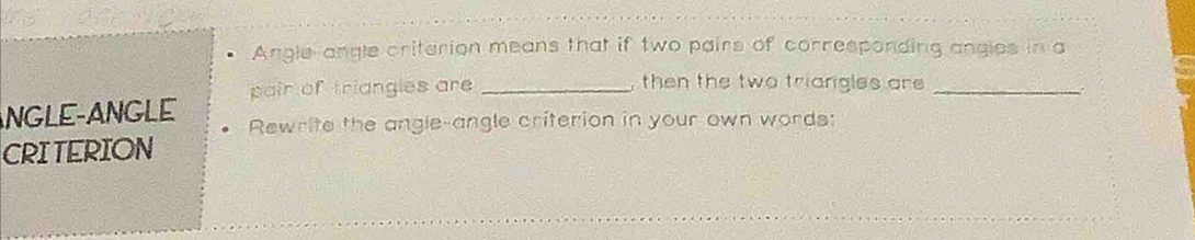 Angle-angle criterion means that if two pairs of corresponding angles in a 
pair of triangles are _, then the two triangles are _ 
. 
ANGLE-ANGLE Rewrite the angle-angle criterion in your own words: 
CRITERION