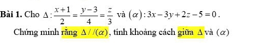 Cho △ : (x+1)/2 = (y-3)/4 = z/3  và (α) ):3x-3y+2z-5=0. 
Chứng minh răng △ J/(alpha ) , tính khoảng cách giữa △ vdot a(alpha )