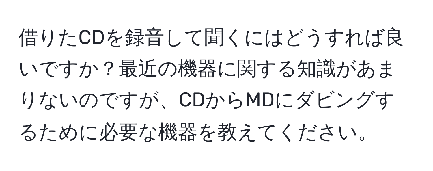 借りたCDを録音して聞くにはどうすれば良いですか？最近の機器に関する知識があまりないのですが、CDからMDにダビングするために必要な機器を教えてください。