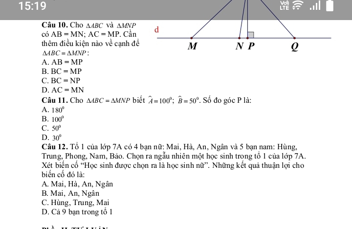 15:19 
Câu 10. Cho △ ABC và △ MNP
có AB=MN; AC=MP. Cần
thêm điều kiện nào về cạnh đề
△ ABC=△ MNP.
A. AB=MP
B. BC=MP
C. BC=NP
D. AC=MN
Câu 11. Cho △ ABC=△ MNP biết hat A=100°; widehat B=50°. Số đo góc P là:
A. 180°
B. 100°
C. 50°
D. 30°
Câu 12. Tổ 1 của lớp 7A có 4 bạn nữ: Mai, Hà, An, Ngân và 5 bạn nam: Hùng,
Trung, Phong, Nam, Bảo. Chọn ra ngẫu nhiên một học sinh trong tổ 1 của lớp 7A.
Xét biển cố “Học sinh được chọn ra là học sinh nữ”. Những kết quả thuận lợi cho
biến cố đó là:
A. Mai, Hà, An, Ngân
B. Mai, An, Ngân
C. Hùng, Trung, Mai
D. Cả 9 bạn trong tổ 1