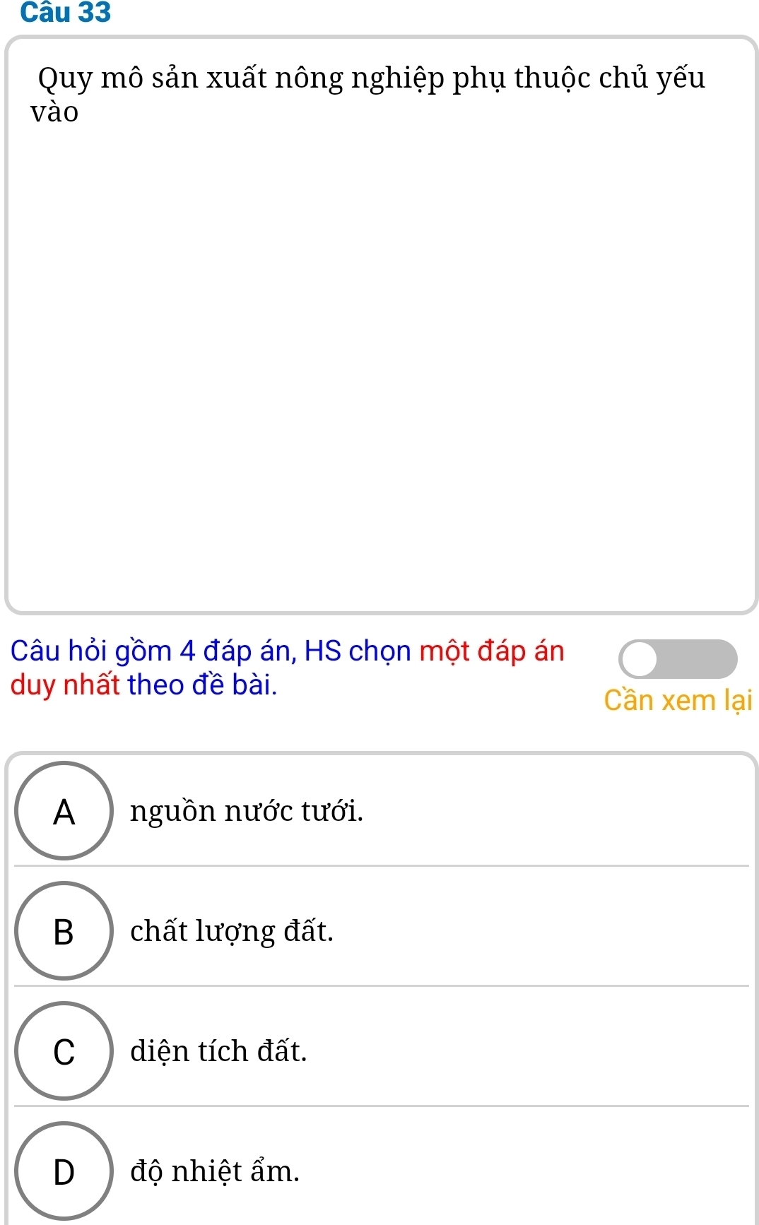 Quy mô sản xuất nông nghiệp phụ thuộc chủ yếu
vào
Câu hỏi gồm 4 đáp án, HS chọn một đáp án
duy nhất theo đề bài.
Cần xem lại
A ) nguồn nước tưới.
B ) chất lượng đất.
C ) diện tích đất.
D) độ nhiệt ẩm.