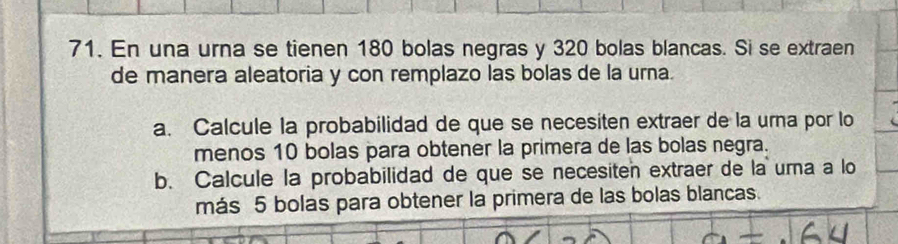 En una urna se tienen 180 bolas negras y 320 bolas blancas. Si se extraen 
de manera aleatoria y con remplazo las bolas de la urna. 
a. Calcule la probabilidad de que se necesiten extraer de la urna por lo 
menos 10 bolas para obtener la primera de las bolas negra. 
b. Calcule la probabilidad de que se necesiten extraer de la uma a lo 
más 5 bolas para obtener la primera de las bolas blancas.