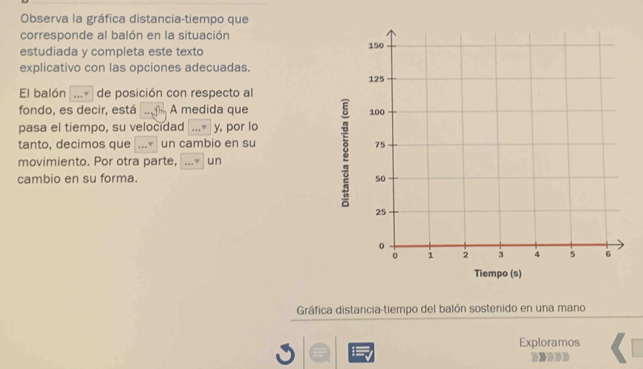 Observa la gráfica distancia-tiempo que 
corresponde al balón en la situación 
estudiada y completa este texto 
explicativo con las opciones adecuadas. 
El balón _de posición con respecto al 
fondo, es decir, está _ A medida que 
pasa el tiempo, su velocidad _y, por lo 
tanto, decimos que _un cambio en su 
movimiento. Por otra parte, _v un 
8 
cambio en su forma. 
Gráfica distancia-tiempo del balón sostenido en una mano 
Exploramos