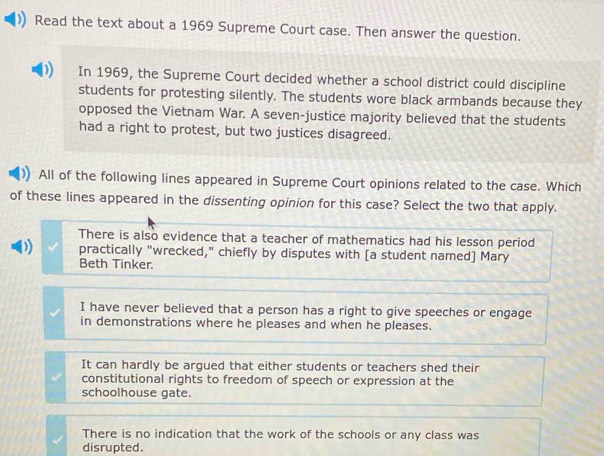 Read the text about a 1969 Supreme Court case. Then answer the question.
In 1969, the Supreme Court decided whether a school district could discipline
students for protesting silently. The students wore black armbands because they
opposed the Vietnam War. A seven-justice majority believed that the students
had a right to protest, but two justices disagreed.
All of the following lines appeared in Supreme Court opinions related to the case. Which
of these lines appeared in the dissenting opinion for this case? Select the two that apply.
There is also evidence that a teacher of mathematics had his lesson period
D practically "wrecked," chiefly by disputes with [a student named] Mary
Beth Tinker.
I have never believed that a person has a right to give speeches or engage
in demonstrations where he pleases and when he pleases.
It can hardly be argued that either students or teachers shed their
constitutional rights to freedom of speech or expression at the
schoolhouse gate.
There is no indication that the work of the schools or any class was
disrupted.