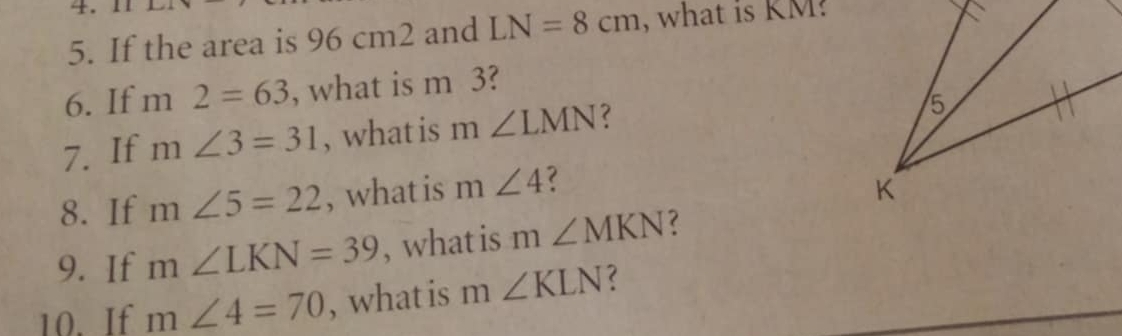 If the area is 96 cm2 and LN=8cm , what is KM? 
6. If m2=63 , what is m 3? 
7. If m∠ 3=31 , what is m∠ LMN
8. If m∠ 5=22 , what is m∠ 4
9. If m∠ LKN=39 , what is m∠ MKN ? 
10. If m∠ 4=70 , what is m∠ KLN