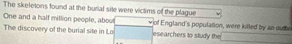 The skeletons found at the burial site were victims of the plague 
One and a half million people, about of England's population, were killed by an outor 
The discovery of the burial site in Lo esearchers to study the