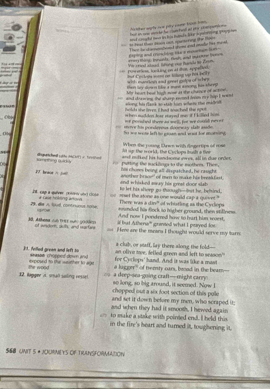 Notther srply not pity came from bins
but in one stnde he cluiched at ry compentons
and caught two in his hunds like squirming pupples 
to beat their brain out, spattering the foor
Then hie dismembered them and made his meal,
gaping and crunching like a mountain lion --
everything: inmands, flesh, and marrow bones
Js al9 mée
We cried aloud, lifting our hands to Zeus.
powerless, looking on at this, appalled
race
but Cyclops went on filling up his belly
oy m B= with manflesh and great gulps of whey
then lay down like a mast among his sheep
My heart beat high now at the chance of action,
and drawing the sharp sword from my hip I went
esson along his flank to stab him where the midrif
holds the liver. I had touched the spot
_Obje when sudden fear stayed me: if f killed him
n we perished there as well, for we could never
move his ponderous doorway slab aside.
Ob So we were left to groan and wait for morning
When the young Dawn with fingertips of rose
lit up the world, the Cyclops built a fire
sor dispatched (dih PACHT) v fnished and milked his handsome ewes, all in due order.
samething quickly
obl 155 putting the sucklings to the mothers. Then,
his chores being all dispatched, he caught
27 brace n pa
another brace of men to make his breakfast,
and whisked away his great door slab
to let his sheep go through--but he, behind;
7 28. cap a quiver (KWKν obr) close A reset the stone as one would cap a quiver."
a case holding arrows. There was a din?" of whistling as the Cyclops
29. din n loud, continuous hoise, rounded his flock to higher ground, then stillness.
uproar
And now I pondered how to hurt him worst,
30, Athena (uh THEE nuh) goddess if but Athena” granted what I prayed for
of wisdor, skills, and warfare Here are the means I thought would serve my turn:
a club, or staff, lay there along the fold—
31. felled green and left to an olive tree, felled green and left to season?'
season chopped down and
exposed to the weather to age for Cyclops' hand. And it was like a mast
the wood a lugger of twenty oars, broad in the beam—
32. lugger n. small sailing vessel.  a deep-sea-going craft—might carry:
so long, so big around, it seemed. Now I
chopped out a six foot section of this pole
and set it down before my men, who scraped it;
and when they had it smooth. I hewed again
to make a stake with pointed end. I held this
in the fire's heart and turned it, toughening it,
568 UNIT 5 • JOURNEYS OF TRANSFORMATION