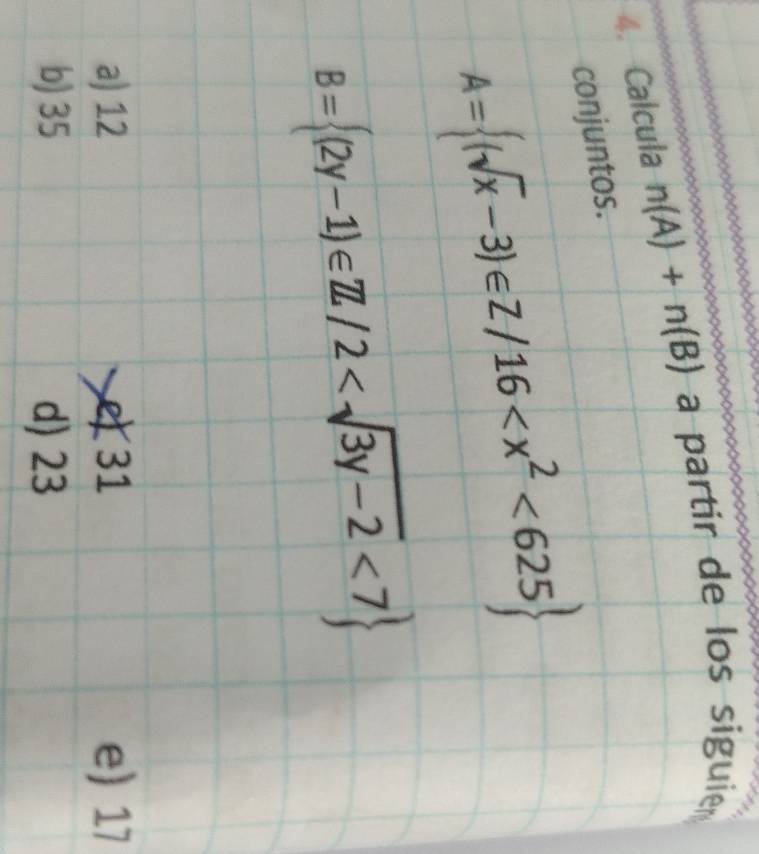 Calcula n(A)+n(B) a partir de los siguier 
conjuntos.
A= (sqrt(x)-3)∈ Z/16 <625
B= (2y-1)∈ Z/2 <7
a) 12 e 31 e) 17
b) 35 d) 23