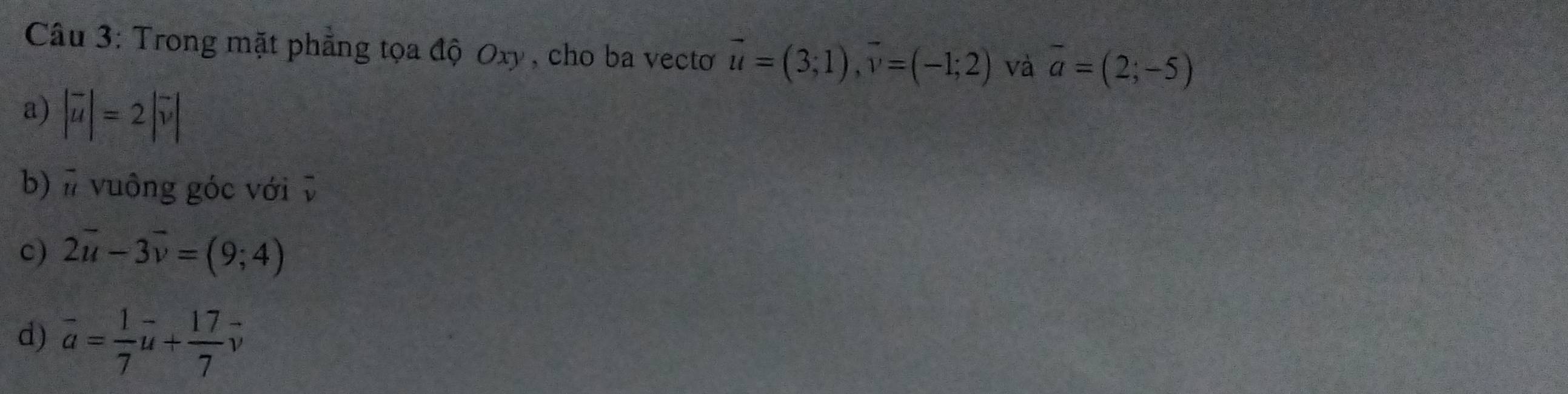 Trong mặt phẳng tọa độ Oxy , cho ba vecto vector u=(3;1), vector v=(-1;2) và overline a=(2;-5)
a) |vector u|=2|vector v|
b) # vuông góc với v
c) 2vector u-3vector v=(9;4)
d) vector a= 1/7 vector u+ 17/7 vector v