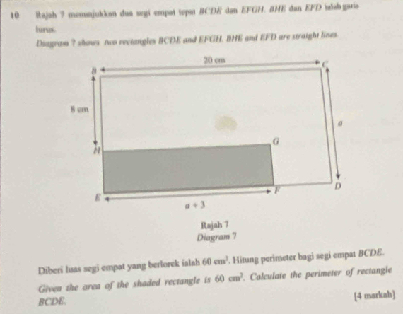 Rajah 7 menunjukkan dua segi empat tepat BCDE dan EFGH. BHE dan EFD ialabgaris
turus.
Diayram ? shows. two rectangles BCDE and EFGH. BHE and EFD are straight lines
Rajah 7
Diagram 7
Diberi luas segi empat yang berlorck ialah 60cm^3. Hitung perimeter bagi segi empat BCDE.
Given the area of the shaded rectangle is 60cm^2. Calculate the perimeter of rectangle
BCDE.
[4 markah]