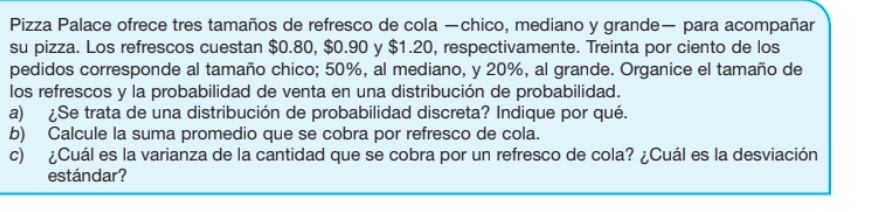 Pizza Palace ofrece tres tamaños de refresco de cola —chico, mediano y grande— para acompañar 
su pizza. Los refrescos cuestan $0.80, $0.90 y $1.20, respectivamente. Treinta por ciento de los 
pedidos corresponde al tamaño chico; 50%, al mediano, y 20%, al grande. Organice el tamaño de 
los refrescos y la probabilidad de venta en una distribución de probabilidad. 
a) ¿Se trata de una distribución de probabilidad discreta? Indique por qué. 
b) Calcule la suma promedio que se cobra por refresco de cola. 
c) ¿Cuál es la varianza de la cantidad que se cobra por un refresco de cola? ¿Cuál es la desviación 
estándar?