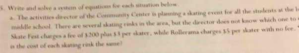 Write and solve a system of equations for each situation below. 
a. The activities director of the Community Center is planning a skating event for all the students at the l 
middle school. There are several skating rinks in the area, but the director does not know which one to 
Skate Fest charges a fee of $200 plus $3 per skater, while Rollerama charges $5 per skater with no fee. 
is the cost of each skating rink the same?