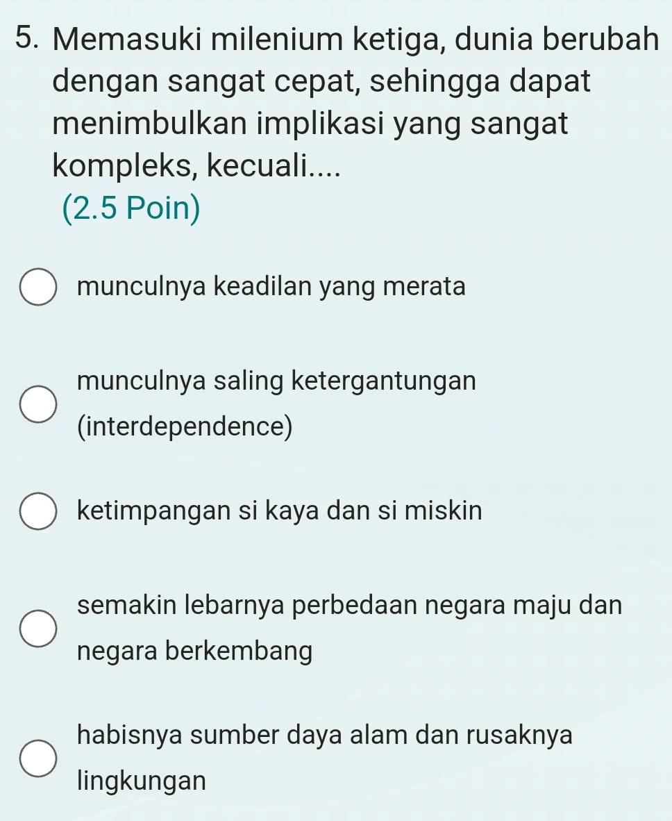 Memasuki milenium ketiga, dunia berubah
dengan sangat cepat, sehingga dapat
menimbulkan implikasi yang sangat
kompleks, kecuali....
(2.5 Poin)
munculnya keadilan yang merata
munculnya saling ketergantungan
(interdependence)
ketimpangan si kaya dan si miskin
semakin lebarnya perbedaan negara maju dan
negara berkembang
habisnya sumber daya alam dan rusaknya
lingkungan