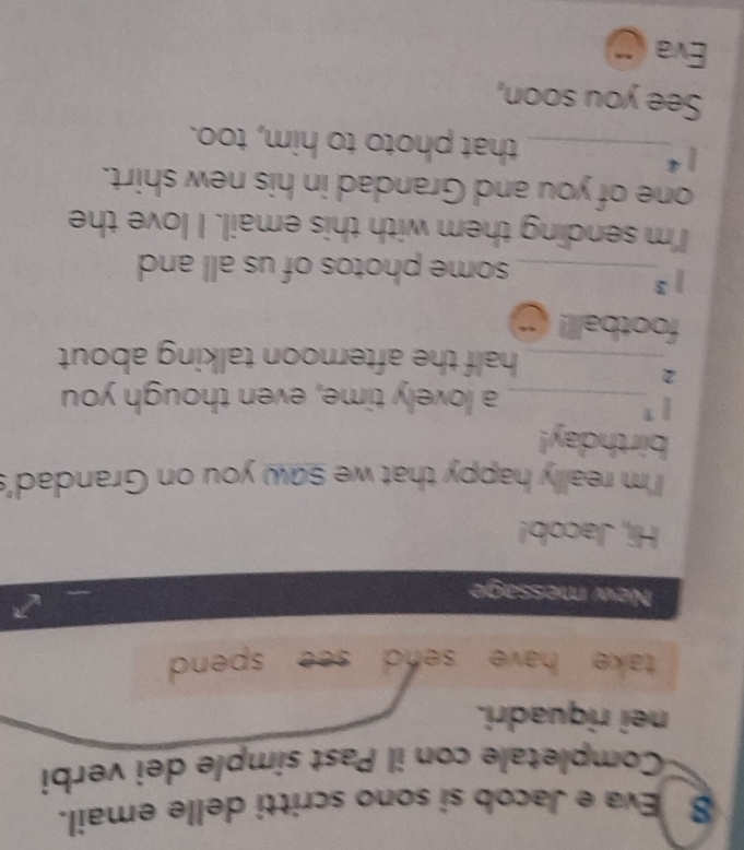 Eva e Jacob si sono scritti delle email. 
Completale con il Past símple dei verbi 
nei riquadri. 
take have send see spend. 
New message 
Hi, Jacob! 
I'm really happy that we saw you on Grandad's 
birthday!
i^1
_a lovely time, even though you 
2 
_half the afternoon talking about 
football!
1^3
_some photos of us all and 
I'm sending them with this email. I love the 
one of you and Grandad in his new shirt.
l^4
_that photo to him, too. 
See you soon, 
Eva