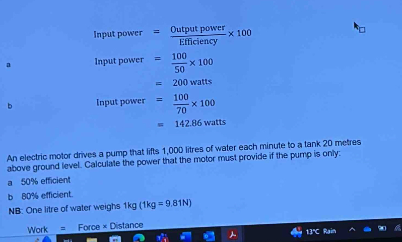 Input power = Outputpower/Efficiency * 100
a Input power = 100/50 * 100
=200watts
b Input power = 100/70 * 100
=142.86watts
An electric motor drives a pump that lifts 1,000 litres of water each minute to a tank 20 metres
above ground level. Calculate the power that the motor must provide if the pump is only: 
a 50% efficient 
b 80% efficient. 
NB: One litre of water weighs 1kg(1kg=9.81N)
Work = Force × Distance
13°C Rain