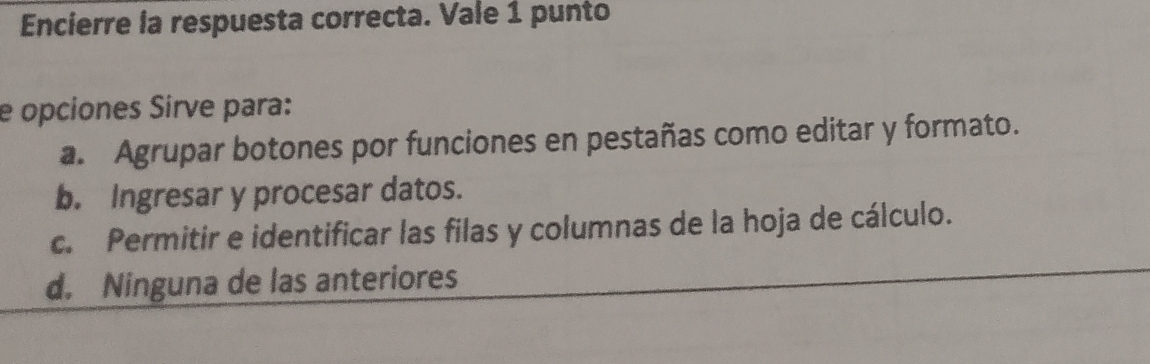 Encierre la respuesta correcta. Vale 1 punto
e opciones Sirve para:
a. Agrupar botones por funciones en pestañas como editar y formato.
b. Ingresar y procesar datos.
c. Permitir e identificar las filas y columnas de la hoja de cálculo.
d. Ninguna de las anteriores