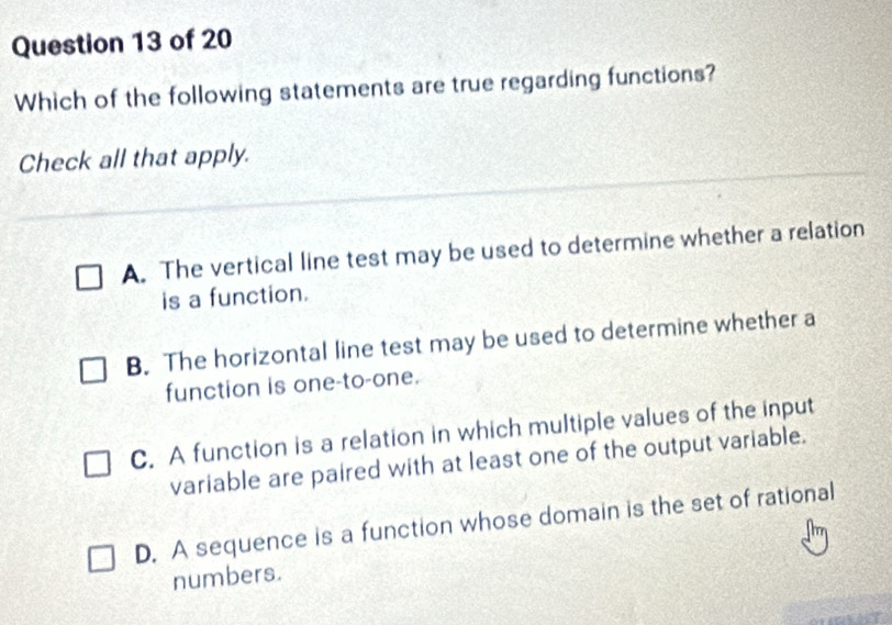 Which of the following statements are true regarding functions?
Check all that apply.
A. The vertical line test may be used to determine whether a relation
is a function.
B. The horizontal line test may be used to determine whether a
function is one-to-one.
C. A function is a relation in which multiple values of the input
variable are paired with at least one of the output variable.
D. A sequence is a function whose domain is the set of rational
numbers.