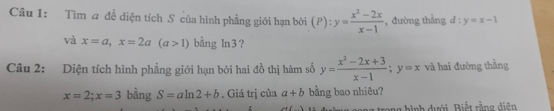 Tìm a để diện tích S của hình phẳng giới hạn bởi (P): y= (x^2-2x)/x-1  , đường thẳng d:y=x-1
và x=a, x=2a(a>1) bằng ln3 ? 
Câu 2: Diện tích hình phẳng giới hạn bởi hai đồ thị hàm số y= (x^2-2x+3)/x-1 ; y=x và hai đường thằng
x=2; x=3 bằng S=aln 2+b. Giá trị của a+b bằng bao nhiêu? 
rong hình dưới. Biết rằng diên