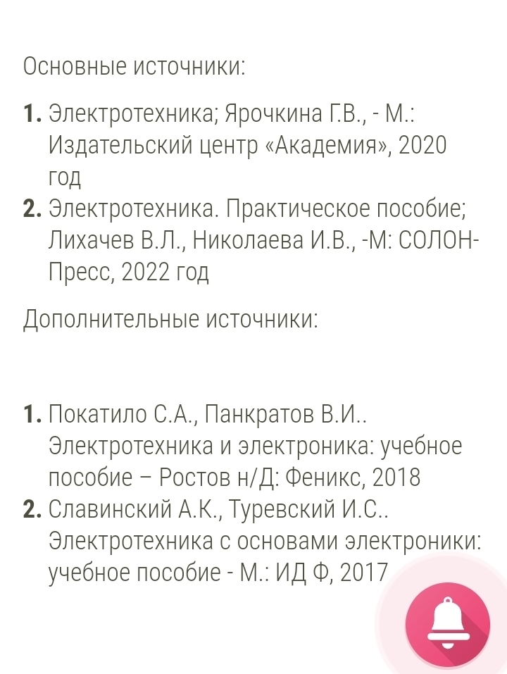 Основные источники: 
1. Элеκтротехника; Арочкина Γ.В., - М.: 
Мздательский центр «Академия», 2020 
гoA 
2. Электротехника. Πрактическое лособие; 
Лихачев В.Л., Николаева И.В., -М: СОЛоН- 
Пpecc, 2022 год 
ДополнительныΙе источники: 
1. Поκаτило С.А., Панкратов В.И.. 
Θлектротехника и электроника: учебное 
лособие - Ростов н/Д: Φеникс, 2018 
2. Славинский А.К., Туревский И.С.. 
Электротехника с основами электроники: 
учебное пособие - М.: ИД Ф, 2017