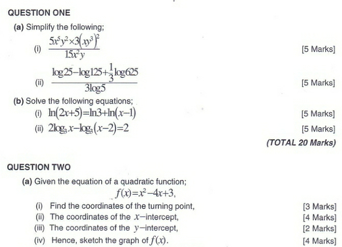 QUESTION ONE 
(a) Simplify the following; 
(i) frac 5x^5y^2* 3(xy^3)^215x^2y [5 Marks] 
(ii) frac log 25-log 125+ 1/3 log 6253log 5 [5 Marks] 
(b) Solve the following equations; 
(i) ln (2x+5)=ln 3+ln (x-1) [5 Marks] 
(ii) 2log _3x-log _3(x-2)=2 [5 Marks] 
(TOTAL 20 Marks) 
QUESTION TWO 
(a) Given the equation of a quadratic function;
f(x)=x^2-4x+3, 
(i) Find the coordinates of the turning point, [3 Marks] 
(ii) The coordinates of the X —intercept, [4 Marks] 
(iii) The coordinates of the y-intercept, [2 Marks] 
(iv) Hence, sketch the graph of f(x). [4 Marks]