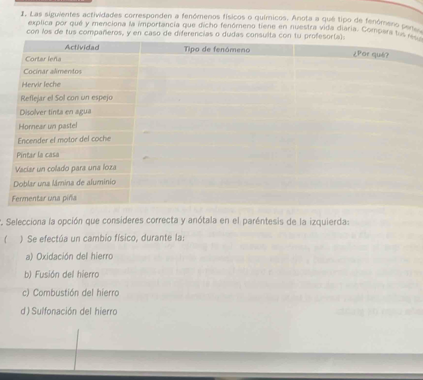 Las siguientes actividades corresponden a fenómenos físicos o químicos. Anota a qué tipo de fenómero perte
explica por qué y menciona la importancia que dicho fenómeno tiene en nuestra vida diaria. Compara tus u
con los de tus compañeros, y en caso de diferencias o dudas consulta
2. Selecciona la opción que consíderes correcta y anótala en el paréntesis de la izquierda:
) Se efectúa un cambio físico, durante la:
a) Oxidación del hierro
b) Fusión del hierro
c) Combustión del hierro
d) Sulfonación del hierro