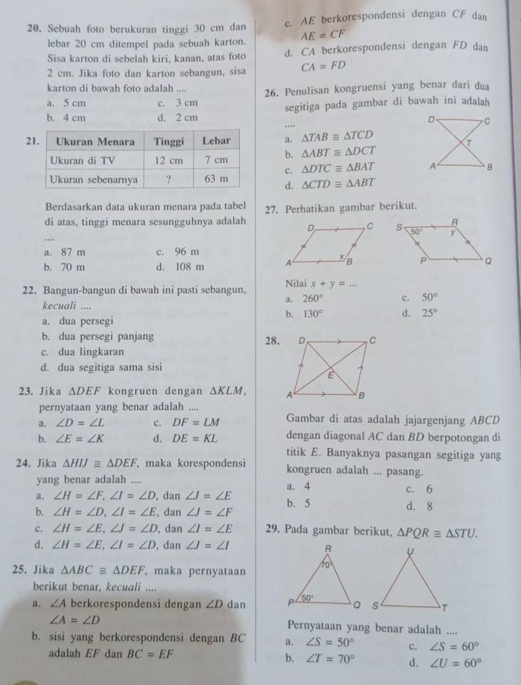 Sebuah foto berukuran tinggi 30 cm dan c. AE berkorespondensi dengan CF dan
lebar 20 cm ditempel pada sebuah karton. AE=CF
Sisa karton di sebelah kiri, kanan, atas foto d. CA berkorespondensi dengan FD dan
2 cm. Jika foto dan karton sebangun, sisa CA=FD
karton di bawah foto adalah ....
a. 5 cm c. 3 cm 26. Penulisan kongruensi yang benar dari dua
b. 4 cm d. 2 cm segitiga pada gambar di bawah ini adalah
... D C
2a. △ TAB≌ △ TCD
T
b. △ ABT≌ △ DCT
c. △ DTC≌ △ BAT A B
d. △ CTD≌ △ ABT
Berdasarkan data ukuran menara pada tabel 27. Perhatikan gambar berikut.
di atas, tinggi menara sesungguhnya adalah
..
a. 87 m c. 96 m
b. 70 m d. 108 m
22. Bangun-bangun di bawah ini pasti sebangun, Nilai x+y=...
a. 260° c. 50°
kecuali ....
b. 130° d. 25°
a. dua persegi
b. dua persegi panjang 28.
c. dua lingkaran
d. dua segitiga sama sisi
23. Jika △ DEF kongruen dengan △ KLM,
pernyataan yang benar adalah ....
a. ∠ D=∠ L c. DF=LM Gambar di atas adalah jajargenjang ABCD
b. ∠ E=∠ K d. DE=KL dengan diagonal AC dan BD berpotongan di
titik E. Banyaknya pasangan segitiga yang
24. Jika △ HIJ≌ △ DEF maka korespondensi kongruen adalah ... pasang.
yang benar adalah .... a. 4
c. 6
a. ∠ H=∠ F,∠ I=∠ D , dan ∠ J=∠ E b. 5
b. ∠ H=∠ D,∠ I=∠ E , dan ∠ J=∠ F d. 8
c. ∠ H=∠ E,∠ J=∠ D , dan ∠ I=∠ E 29. Pada gambar berikut, △ PQR≌ △ STU.
d. ∠ H=∠ E,∠ I=∠ D , dan ∠ J=∠ I
25. Jika △ ABC≌ △ DEF , maka pernyataan
berikut benar, kecuali ....
a. ∠ A berkorespondensi dengan ∠ D dan
∠ A=∠ D Pernyataan yang benar adalah ....
b. sisi yang berkorespondensi dengan BC a. ∠ S=50° c. ∠ S=60°
adalah EF dan BC=EF
b. ∠ T=70° d. ∠ U=60°