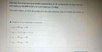 Suponga dos empresas que venden automóviles, A y B. La demanda de este mercado
está dada por Q=200-0.5P y el costo total por CT=40Q. 
Con estos datos, el nivel de producción de cada empresa, bajo el modelo de Cártel, es:
Ninguna de las respuestas es correcta
q_A=60; q_B=60
q_A=11.11; q_B=11.11
q_A=90; q_B=90
q_A=35; q_B=35