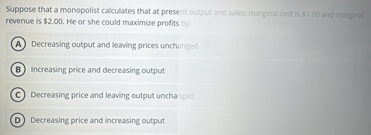 Suppose that a monopolist calculates that at present output and sales, marginal cost is $1.00 and marginal
revenue is $2.00. He or she could maximize profits by:
A Decreasing output and leaving prices unchanged
B Increasing price and decreasing output
C Decreasing price and leaving output unchanged
D Decreasing price and increasing output