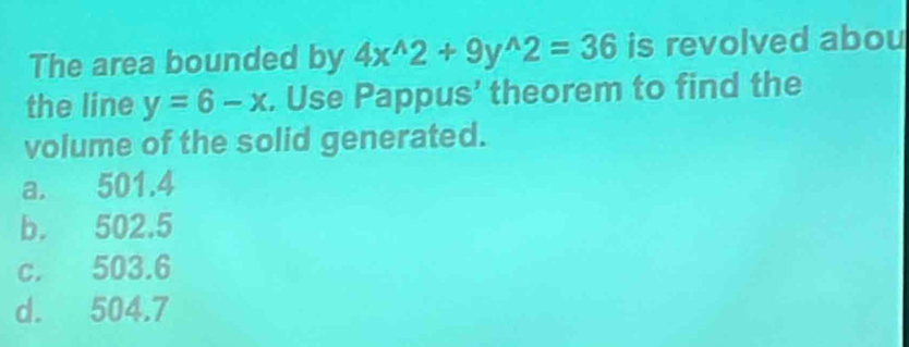 The area bounded by 4x^(wedge)2+9y^(wedge)2=36 is revolved abou
the line y=6-x. Use Pappus’ theorem to find the
volume of the solid generated.
a. 501.4
b. 502.5
c. 503.6
d. 504.7